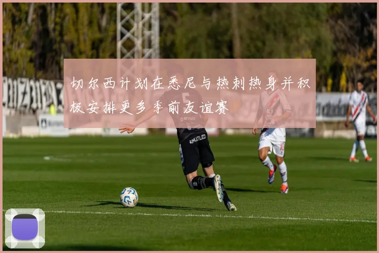 切尔西计划在悉尼与热刺热身并积极安排更多季前友谊赛