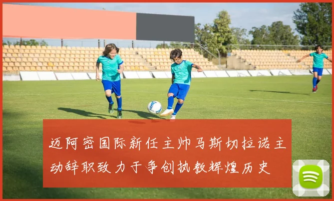 迈阿密国际新任主帅马斯切拉诺主动辞职致力于争创执教辉煌历史