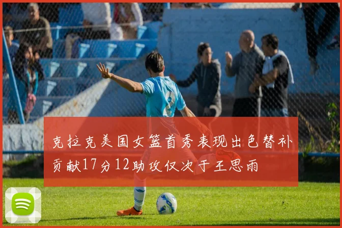 克拉克美国女篮首秀表现出色替补贡献17分12助攻仅次于王思雨