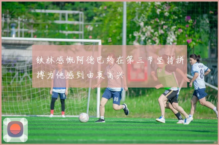铁林感慨阿德巴约在第三节坚持拼搏为他感到由衷高兴