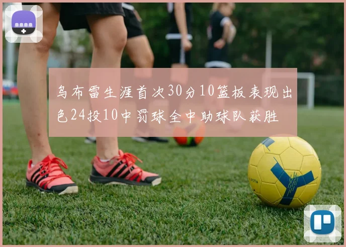 乌布雷生涯首次30分10篮板表现出色24投10中罚球全中助球队获胜