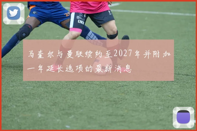 马奎尔与曼联续约至2027年并附加一年延长选项的最新消息