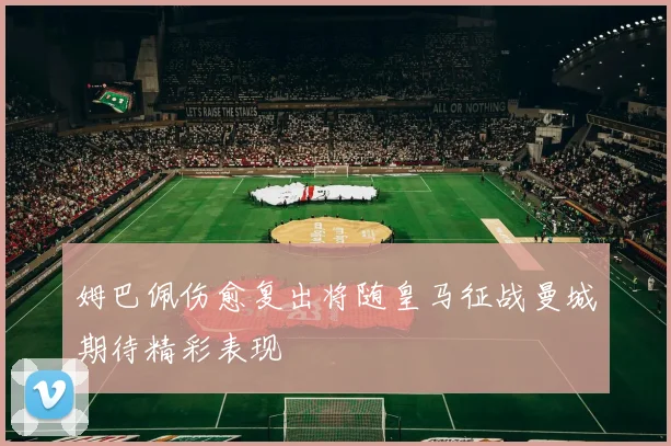 姆巴佩伤愈复出将随皇马征战曼城期待精彩表现