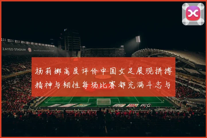 杨莉娜高度评价中国女足展现拼搏精神与韧性每场比赛都充满斗志与硬气