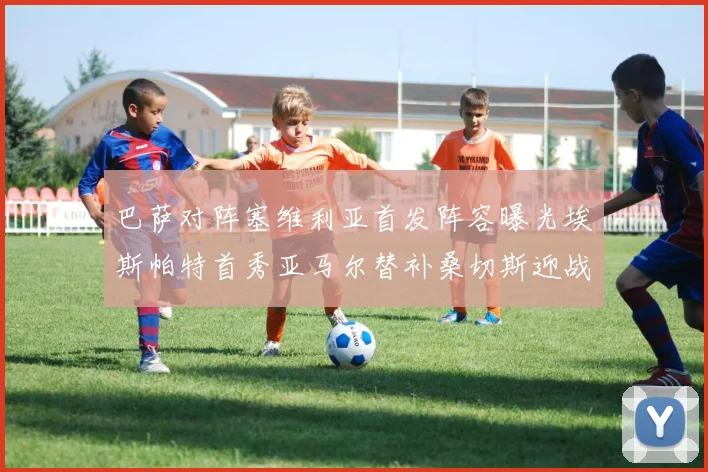 巴萨对阵塞维利亚首发阵容曝光埃斯帕特首秀亚马尔替补桑切斯迎战旧主