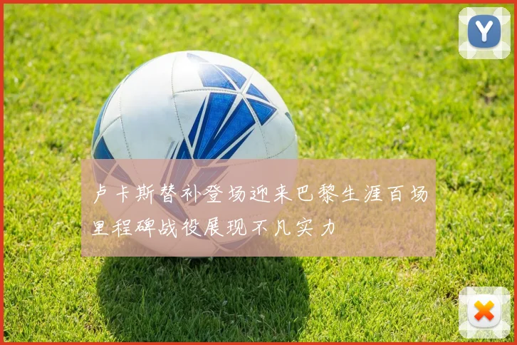 卢卡斯替补登场迎来巴黎生涯百场里程碑战役展现不凡实力