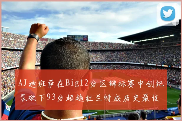AJ迪班萨在Big12分区锦标赛中创纪录砍下93分超越杜兰特成历史最佳