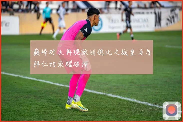 巅峰对决再现欧洲德比之战皇马与拜仁的荣耀碰撞