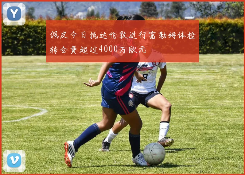 佩皮今日抵达伦敦进行富勒姆体检转会费超过4000万欧元